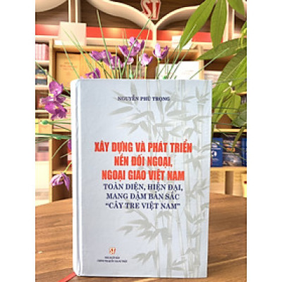 XÂY DỰNG VÀ PHÁT TRIỂN NỀN ĐỐI NGOẠI, NGOẠI GIAO VIỆT NAM - Toàn Diện, Hiện Đại, Mang Đậm Bản Sắc "Cây Tre Việt Nam" - Nguyễn Phú Trọng - NXB CTQG
